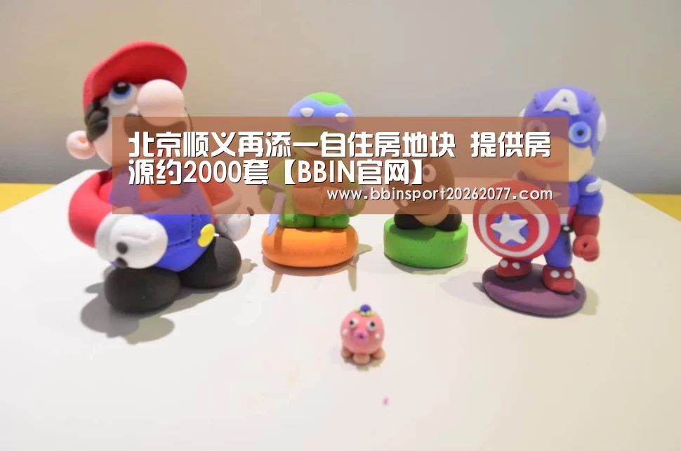 北京顺义再添一自住房地块 提供房源约2000套【BBIN官网】(图1) BBIN直播